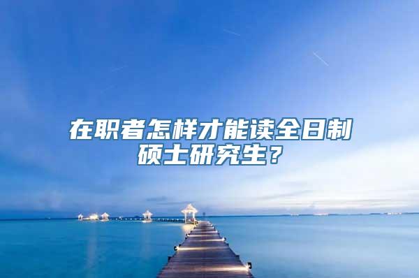 在职者怎样才能读全日制硕士研究生？