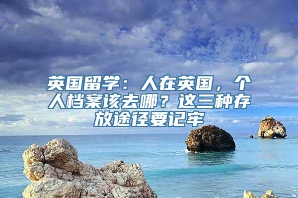 英国留学：人在英国，个人档案该去哪？这三种存放途径要记牢