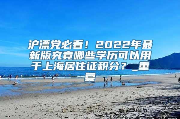 沪漂党必看！2022年最新版究竟哪些学历可以用于上海居住证积分？_重复