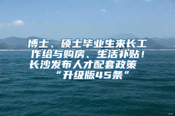 博士、硕士毕业生来长工作给与购房、生活补贴！长沙发布人才配套政策“升级版45条”