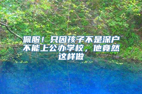 佩服！只因孩子不是深户不能上公办学校，他竟然这样做