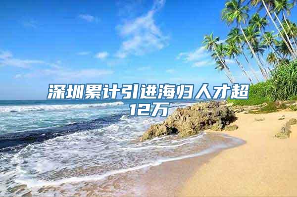 深圳累计引进海归人才超12万