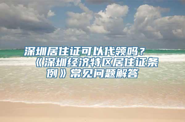 深圳居住证可以代领吗？《深圳经济特区居住证条例》常见问题解答