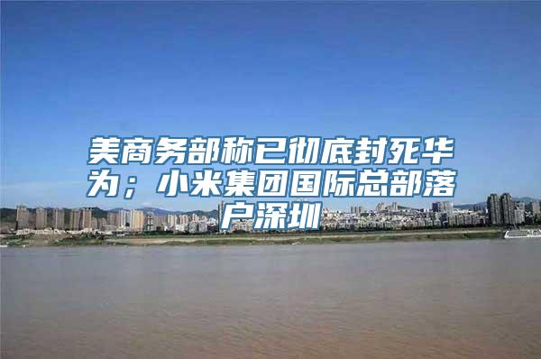 美商务部称已彻底封死华为；小米集团国际总部落户深圳