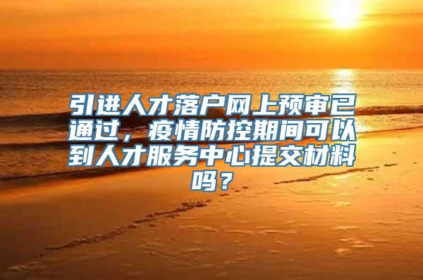 引进人才落户网上预审已通过，疫情防控期间可以到人才服务中心提交材料吗？