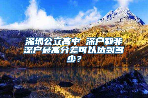 深圳公立高中 深户和非深户最高分差可以达到多少？