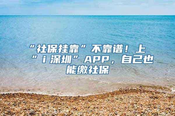 “社保挂靠”不靠谱！上“ｉ深圳”APP，自己也能缴社保