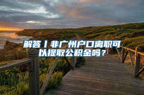 解答丨非广州户口离职可以提取公积金吗？