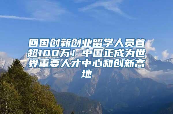 回国创新创业留学人员首超100万！中国正成为世界重要人才中心和创新高地