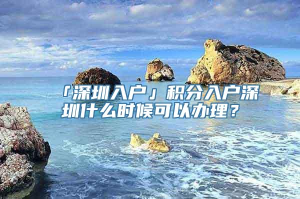 「深圳入户」积分入户深圳什么时候可以办理？