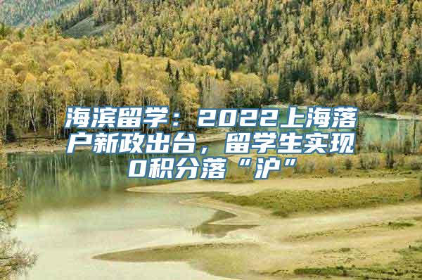 海滨留学：2022上海落户新政出台，留学生实现0积分落“沪”