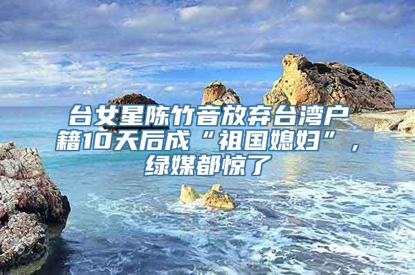 台女星陈竹音放弃台湾户籍10天后成“祖国媳妇”，绿媒都惊了