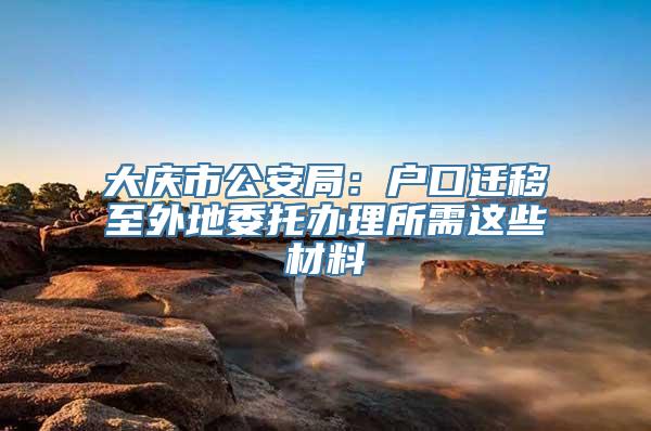 大庆市公安局：户口迁移至外地委托办理所需这些材料