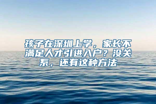 孩子在深圳上学，家长不满足人才引进入户？没关系，还有这种方法