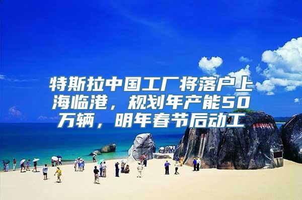 特斯拉中国工厂将落户上海临港，规划年产能50万辆，明年春节后动工