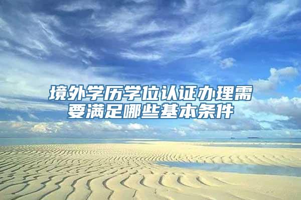 境外学历学位认证办理需要满足哪些基本条件