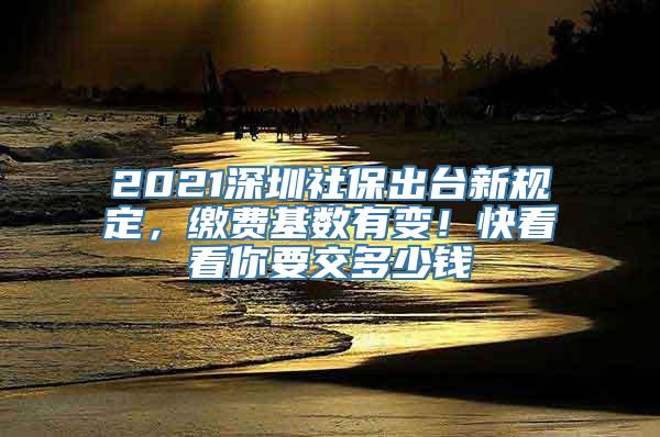 2021深圳社保出台新规定，缴费基数有变！快看看你要交多少钱