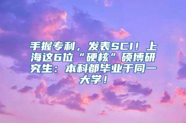 手握专利，发表SCI！上海这6位“硬核”硕博研究生：本科都毕业于同一大学！