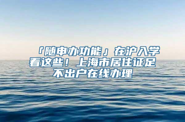 「随申办功能」在沪入学看这些！上海市居住证足不出户在线办理