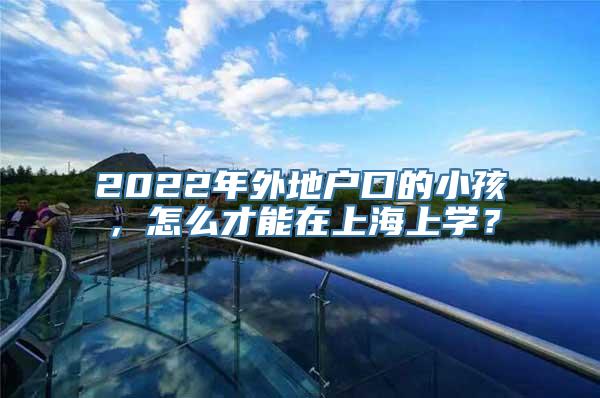 2022年外地户口的小孩，怎么才能在上海上学？