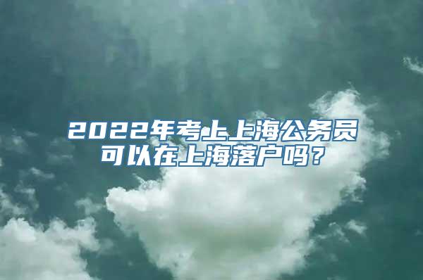 2022年考上上海公务员可以在上海落户吗？