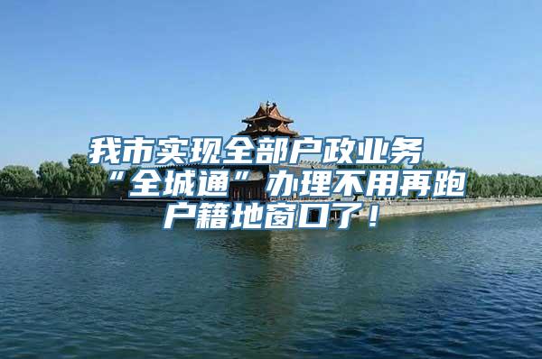 我市实现全部户政业务“全城通”办理不用再跑户籍地窗口了！