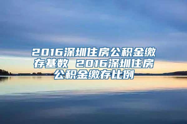 2016深圳住房公积金缴存基数 2016深圳住房公积金缴存比例