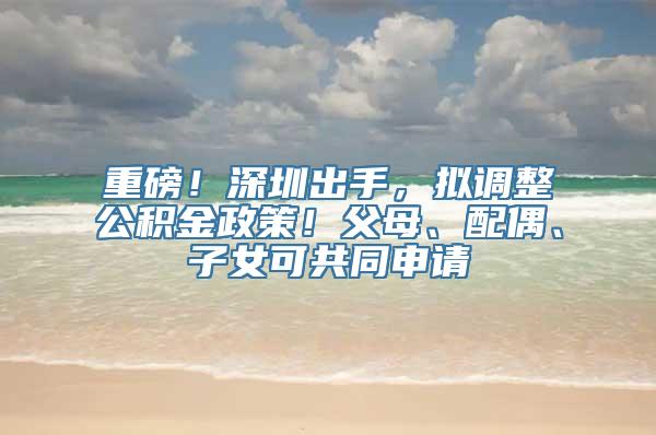重磅！深圳出手，拟调整公积金政策！父母、配偶、子女可共同申请