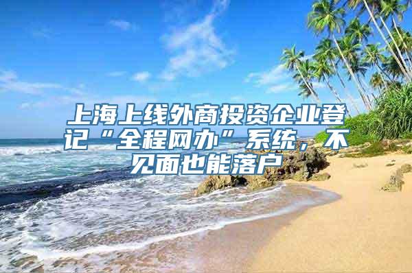 上海上线外商投资企业登记“全程网办”系统，不见面也能落户