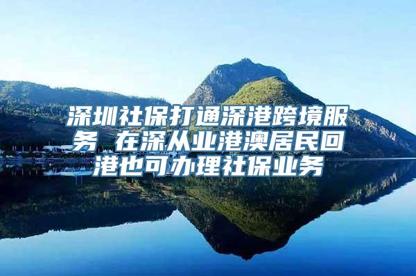 深圳社保打通深港跨境服务 在深从业港澳居民回港也可办理社保业务