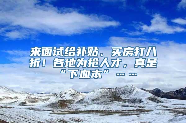 来面试给补贴、买房打八折！各地为抢人才，真是“下血本”……