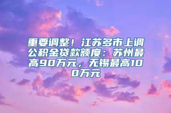 重要调整！江苏多市上调公积金贷款额度：苏州最高90万元，无锡最高100万元