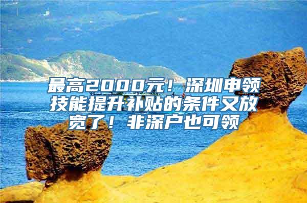 最高2000元！深圳申领技能提升补贴的条件又放宽了！非深户也可领