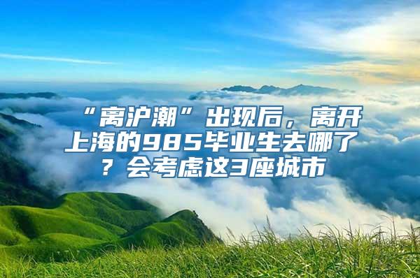 “离沪潮”出现后，离开上海的985毕业生去哪了？会考虑这3座城市