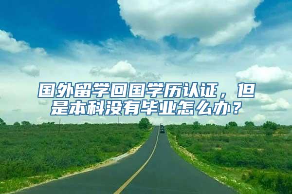 国外留学回国学历认证，但是本科没有毕业怎么办？