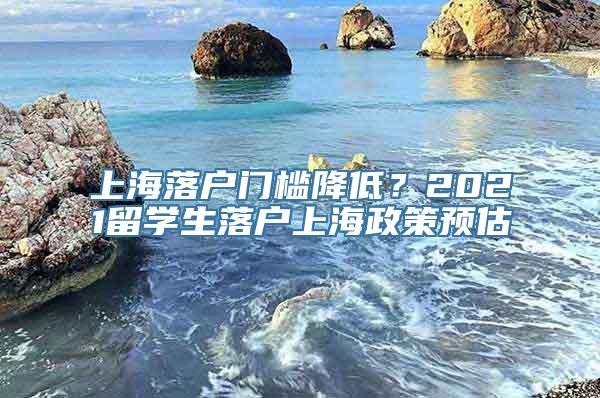 上海落户门槛降低？2021留学生落户上海政策预估