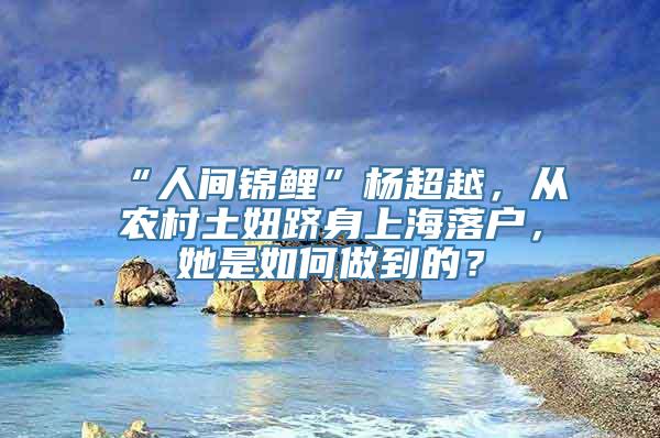 “人间锦鲤”杨超越，从农村土妞跻身上海落户，她是如何做到的？