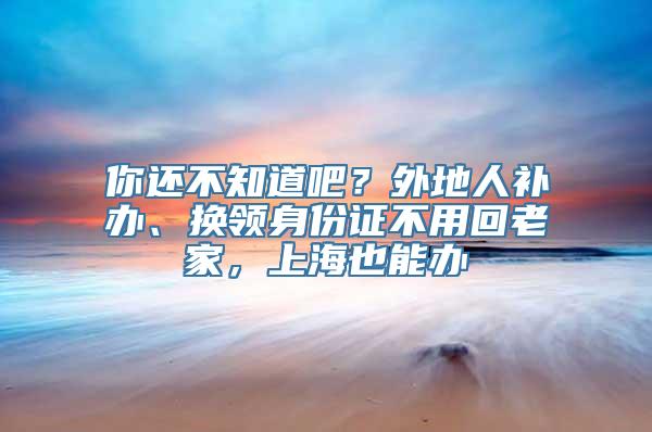 你还不知道吧？外地人补办、换领身份证不用回老家，上海也能办