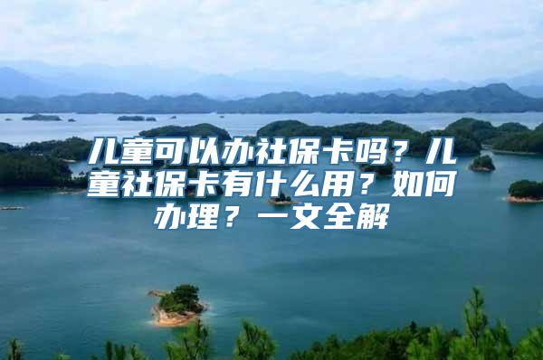 儿童可以办社保卡吗？儿童社保卡有什么用？如何办理？一文全解