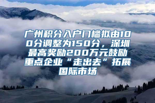 广州积分入户门槛拟由100分调整为150分，深圳最高奖励200万元鼓励重点企业“走出去”拓展国际市场