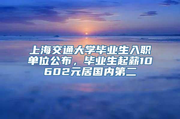 上海交通大学毕业生入职单位公布，毕业生起薪10602元居国内第二