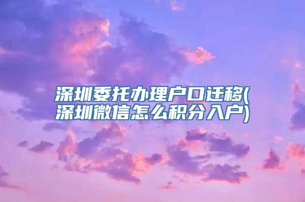 深圳委托办理户口迁移(深圳微信怎么积分入户)