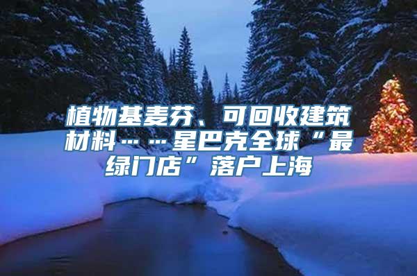 植物基麦芬、可回收建筑材料……星巴克全球“最绿门店”落户上海