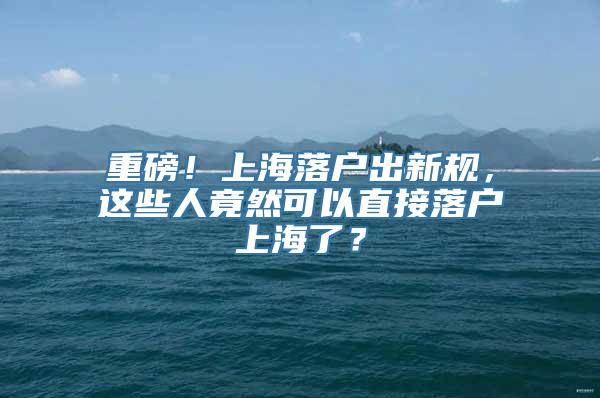 重磅！上海落户出新规，这些人竟然可以直接落户上海了？