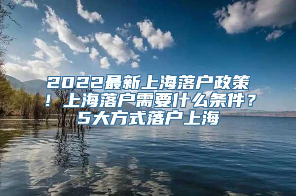 2022最新上海落户政策！上海落户需要什么条件？5大方式落户上海