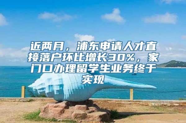 近两月，浦东申请人才直接落户环比增长30%，家门口办理留学生业务终于实现