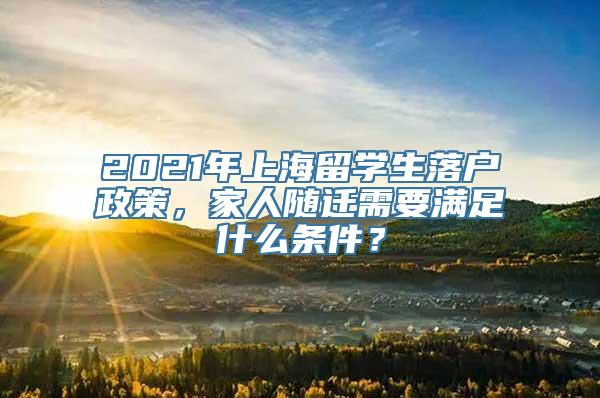 2021年上海留学生落户政策，家人随迁需要满足什么条件？