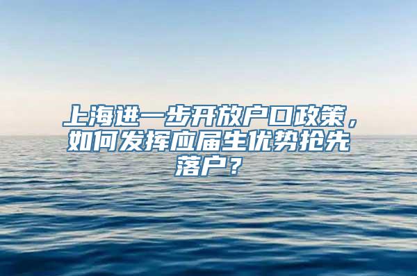 上海进一步开放户口政策，如何发挥应届生优势抢先落户？