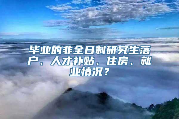 毕业的非全日制研究生落户、人才补贴、住房、就业情况？