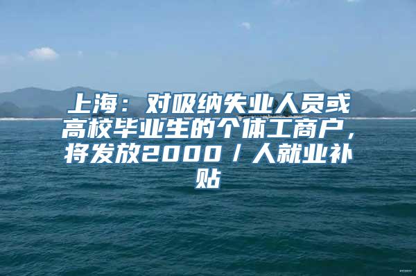 上海：对吸纳失业人员或高校毕业生的个体工商户，将发放2000／人就业补贴